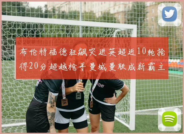 布伦特福德狂飙突进英超近10轮抢得20分超越枪手曼城曼联成新霸主