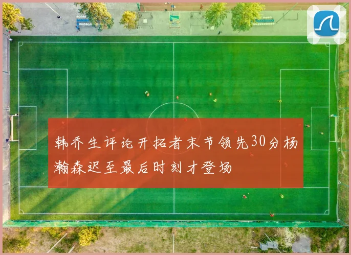 韩乔生评论开拓者末节领先30分杨瀚森迟至最后时刻才登场