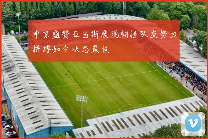 申京盛赞亚当斯展现韧性队友努力拼搏如今状态最佳