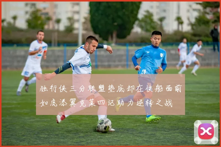 独行侠三分联盟垫底却在快船面前如虎添翼克莱四记助力逆转之战