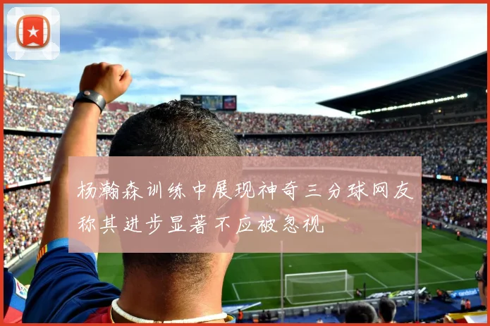杨瀚森训练中展现神奇三分球网友称其进步显著不应被忽视