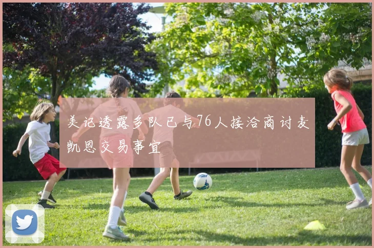 美记透露多队已与76人接洽商讨麦凯恩交易事宜