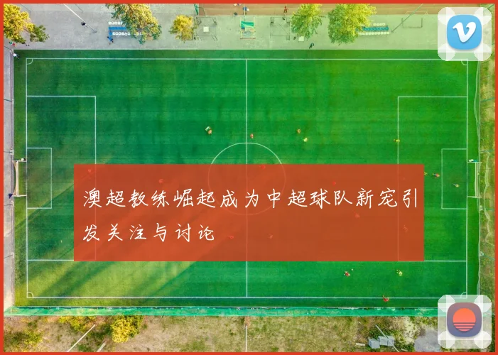 澳超教练崛起成为中超球队新宠引发关注与讨论