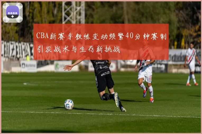 CBA新赛季教练变动频繁40分钟赛制引发战术与生存新挑战