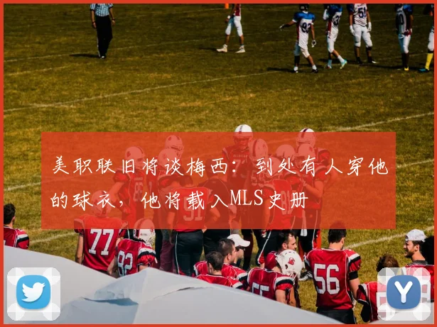美职联旧将谈梅西：到处有人穿他的球衣，他将载入MLS史册