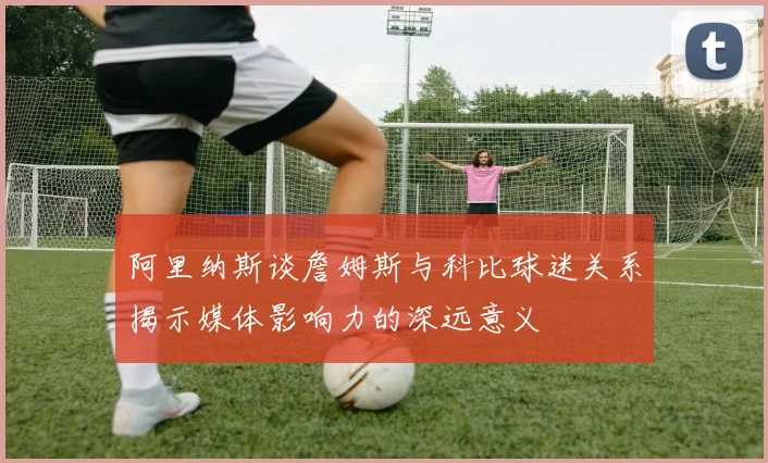阿里纳斯谈詹姆斯与科比球迷关系揭示媒体影响力的深远意义