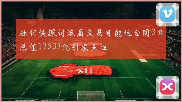 独行侠探讨浓眉交易可能性合同3年总值17537亿引发关注