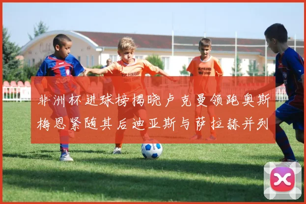 非洲杯进球榜揭晓卢克曼领跑奥斯梅恩紧随其后迪亚斯与萨拉赫并列第三