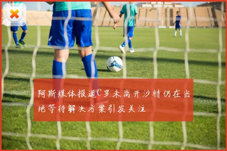 阿斯媒体报道C罗未离开沙特仍在当地等待解决方案引发关注