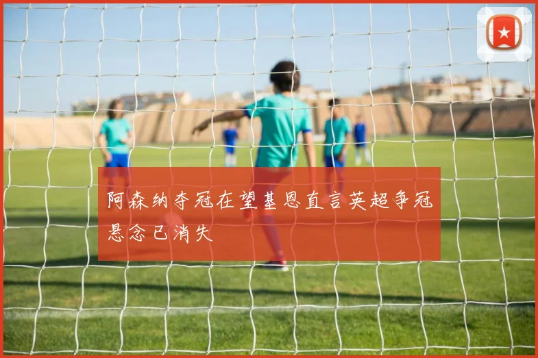 阿森纳夺冠在望基恩直言英超争冠悬念已消失