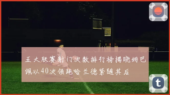 五大联赛射门次数排行榜揭晓姆巴佩以40次领跑哈兰德紧随其后